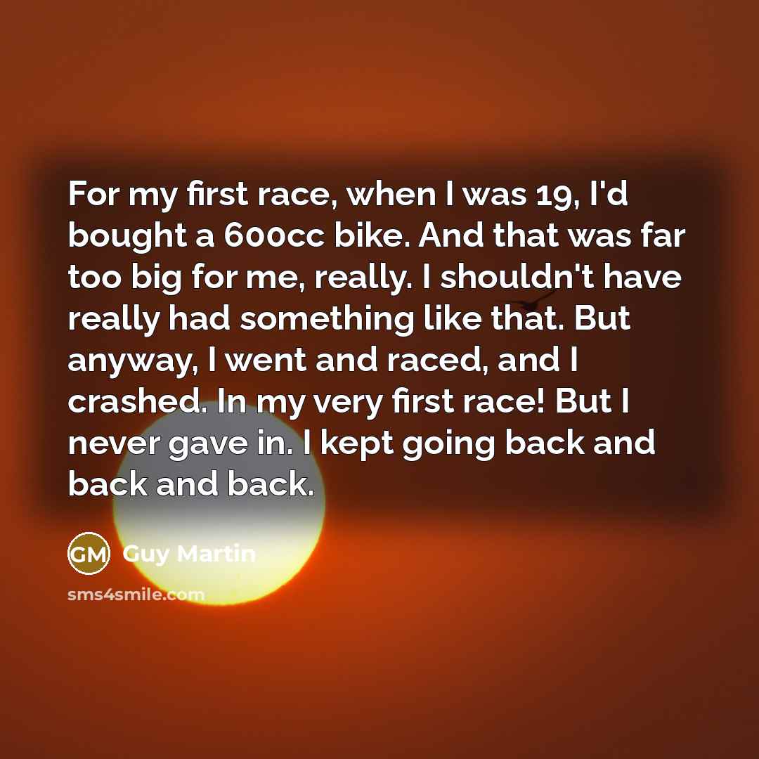 “For my first race, when I was 19, I'd bought a 600cc bike. And that was far too big for me, really. I shouldn't have really had something like that. But anyway, I went and raced, and I crashed. In my very first race! But I never gave in. I kept going back and back and back.” quote by Guy Martin