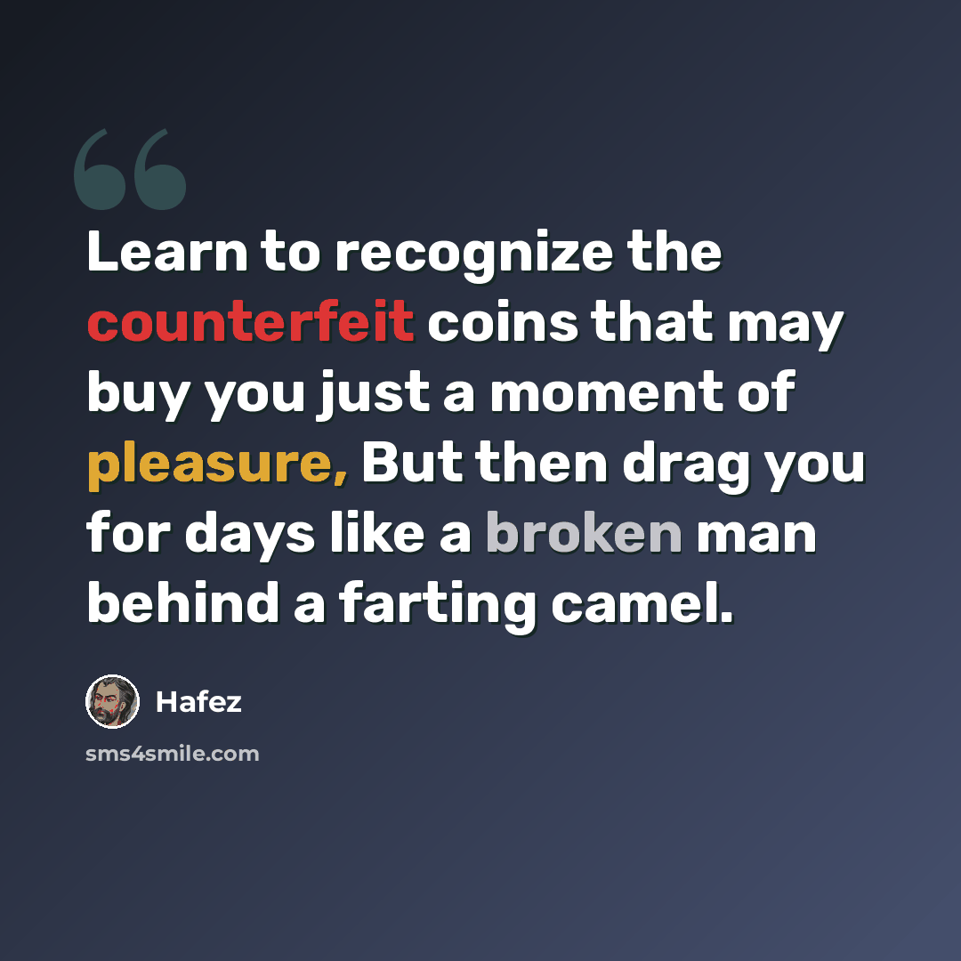 “Learn to recognize the counterfeit coins that may buy you just a moment of pleasure, But then drag you for days like a broken man behind a farting camel.” quote by Hafez