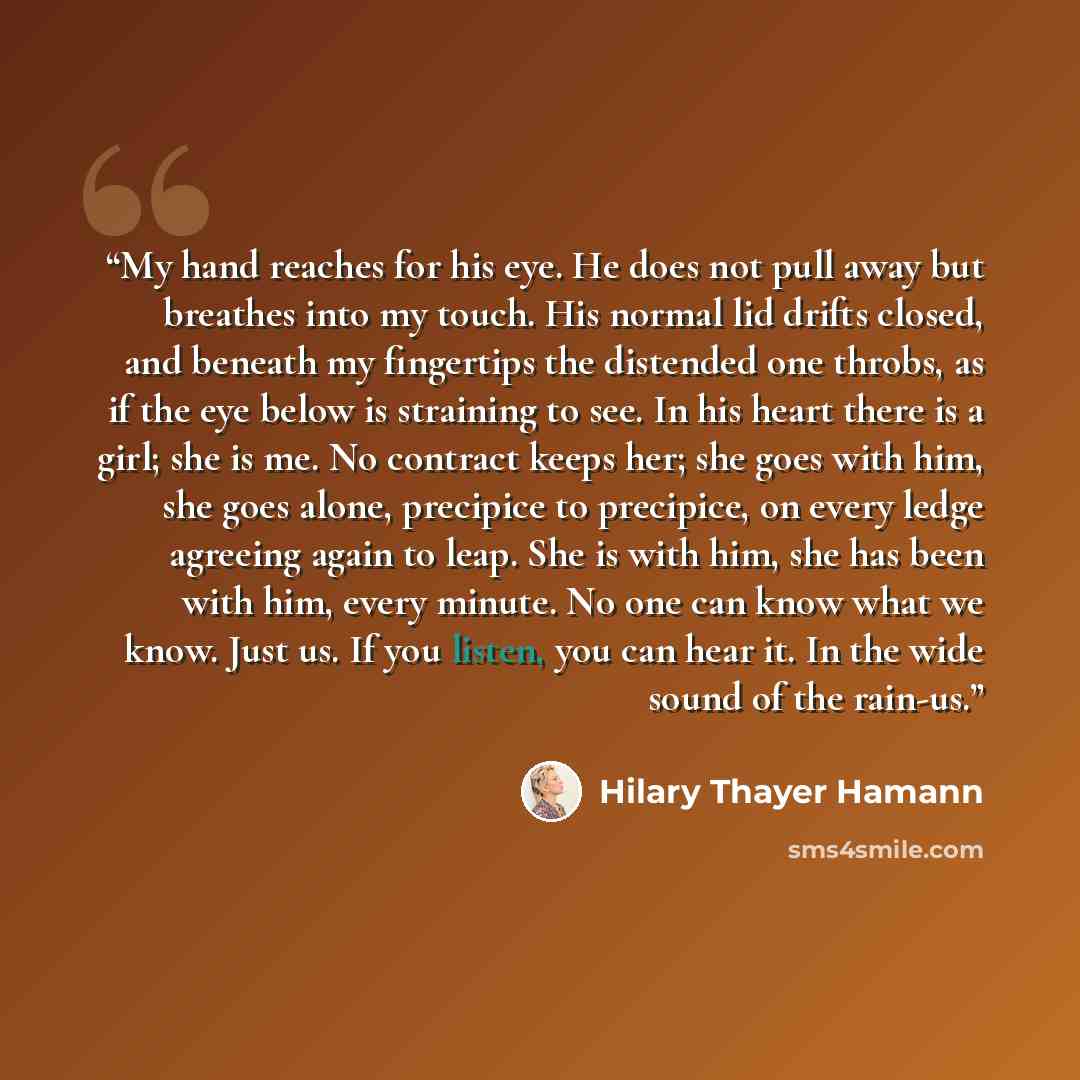 “My hand reaches for his eye. He does not pull away but breathes into my touch. His normal lid drifts closed, and beneath my fingertips the distended one throbs, as if the eye below is straining to see. In his heart there is a girl; she is me. No contract keeps her; she goes with him, she goes…” quote by Hilary Thayer Hamann