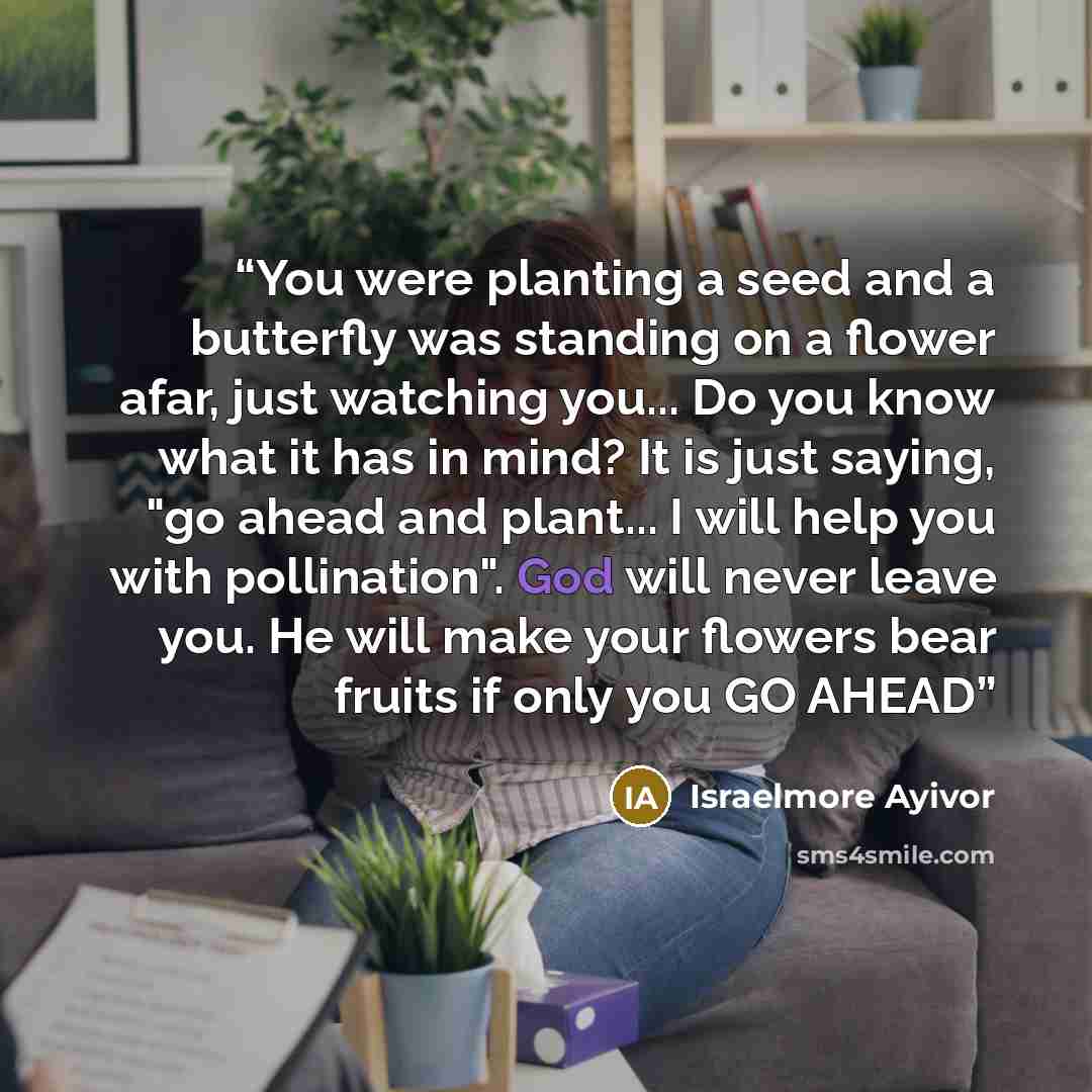 “You were planting a seed and a butterfly was standing on a flower afar, just watching you... Do you know what it has in mind? It is just saying, "go ahead and plant... I will help you with pollination". God will never leave you. He will make your flowers bear fruits if only you GO AHEAD” quote by Israelmore Ayivor