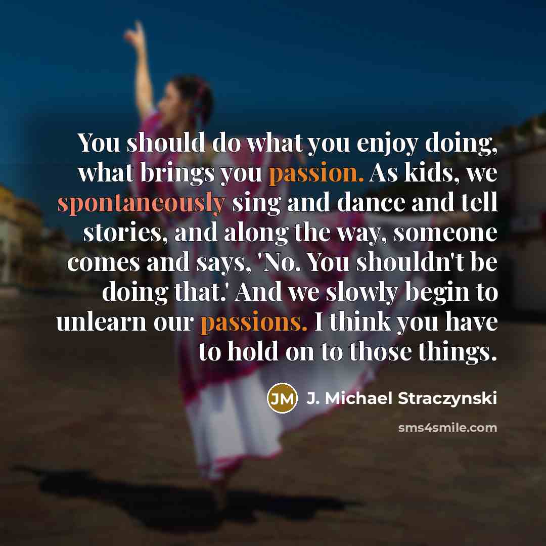 “You should do what you enjoy doing, what brings you passion. As kids, we spontaneously sing and dance and tell stories, and along the way, someone comes and says, 'No. You shouldn't be doing that.' And we slowly begin to unlearn our passions. I think you have to hold on to those things.” quote by J. Michael Straczynski