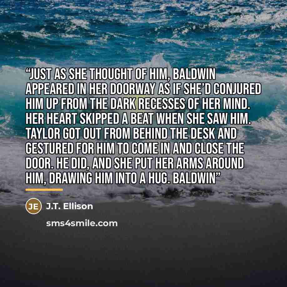“Just as she thought of him, Baldwin appeared in her doorway as if she’d conjured him up from the dark recesses of her mind. Her heart skipped a beat when she saw him. Taylor got out from behind the desk and gestured for him to come in and close the door. He did, and she put her arms around him…” quote by J.T. Ellison
