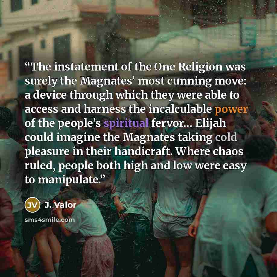 “The instatement of the One Religion was surely the Magnates’ most cunning move: a device through which they were able to access and harness the incalculable power of the people’s spiritual fervor… Elijah could imagine the Magnates taking cold pleasure in their handicraft. Where chaos ruled, people…” quote by J. Valor