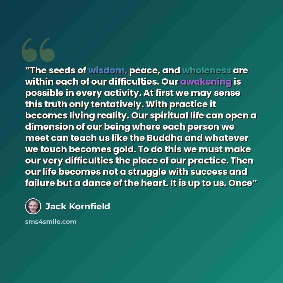 “The seeds of wisdom, peace, and wholeness are within each of our difficulties. Our awakening is possible in every activity. At first we may sense this truth only tentatively. With practice it becomes living reality. Our spiritual life can open a dimension of our being where each person we meet can…” quote by Jack Kornfield