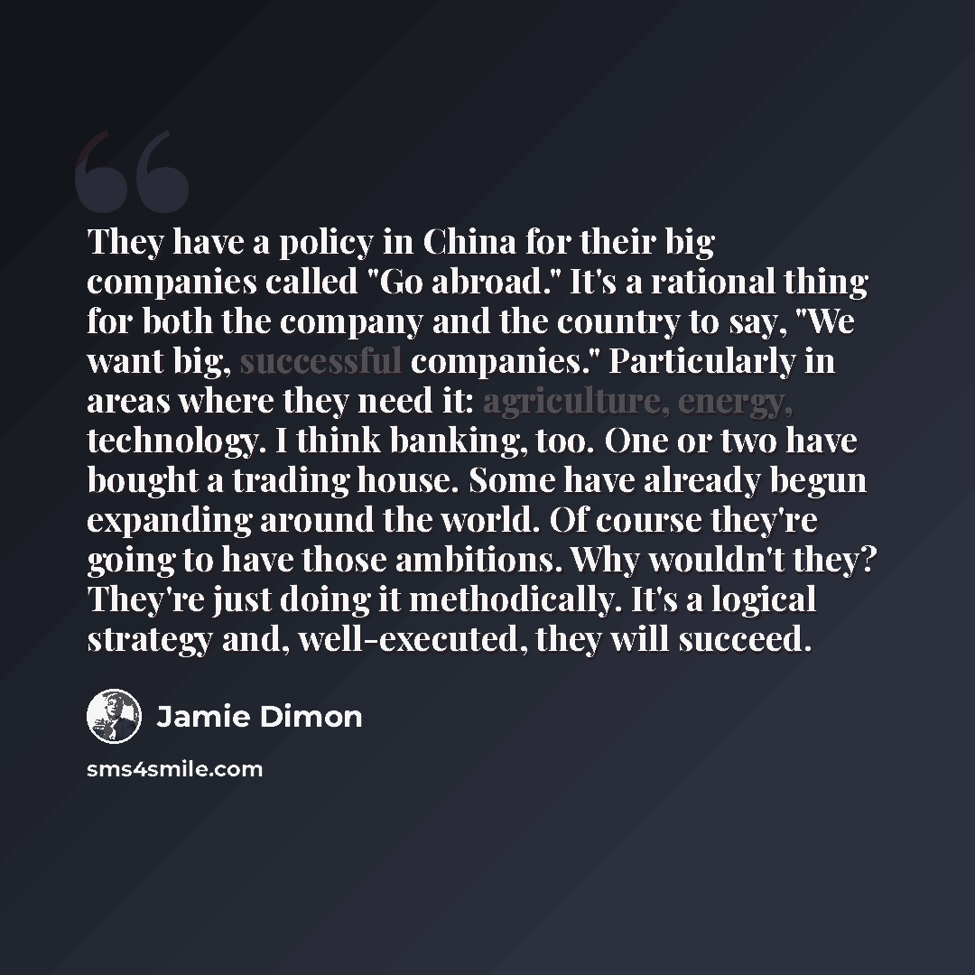 “They have a policy in China for their big companies called "Go abroad." It's a rational thing for both the company and the country to say, "We want big, successful companies." Particularly in areas where they need it: agriculture, energy, technology. I think banking, too. One or two have bought a…” quote by Jamie Dimon