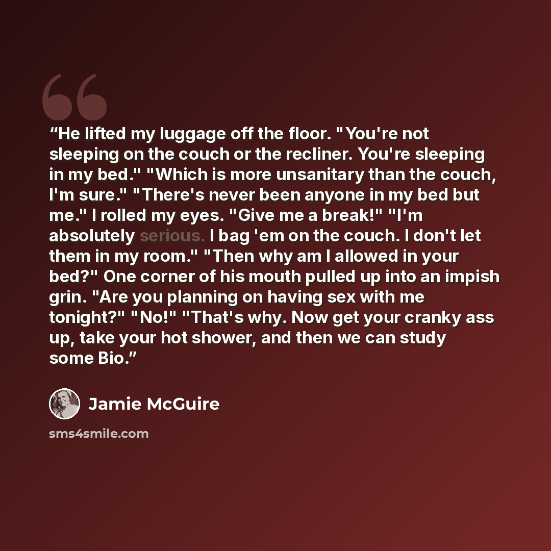 “He lifted my luggage off the floor. "You're not sleeping on the couch or the recliner. You're sleeping in my bed." "Which is more unsanitary than the couch, I'm sure." "There's never been anyone in my bed but me." I rolled my eyes. "Give me a break!" "I'm absolutely serious. I bag 'em on the…” quote by Jamie McGuire