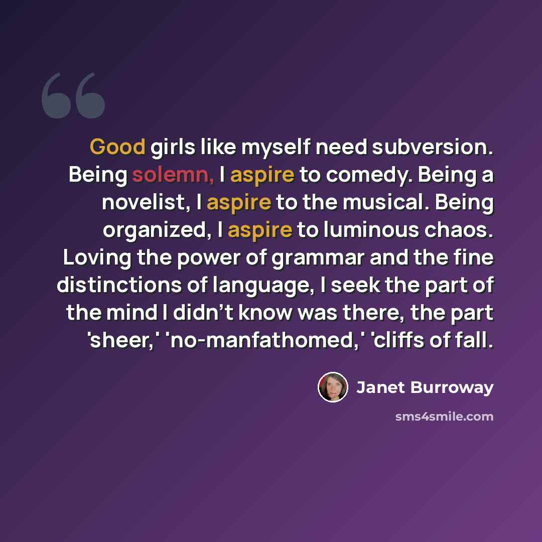 “Good girls like myself need subversion. Being solemn, I aspire to comedy. Being a novelist, I aspire to the musical. Being organized, I aspire to luminous chaos. Loving the power of grammar and the fine distinctions of language, I seek the part of the mind I didn't know was there, the part…” quote by Janet Burroway