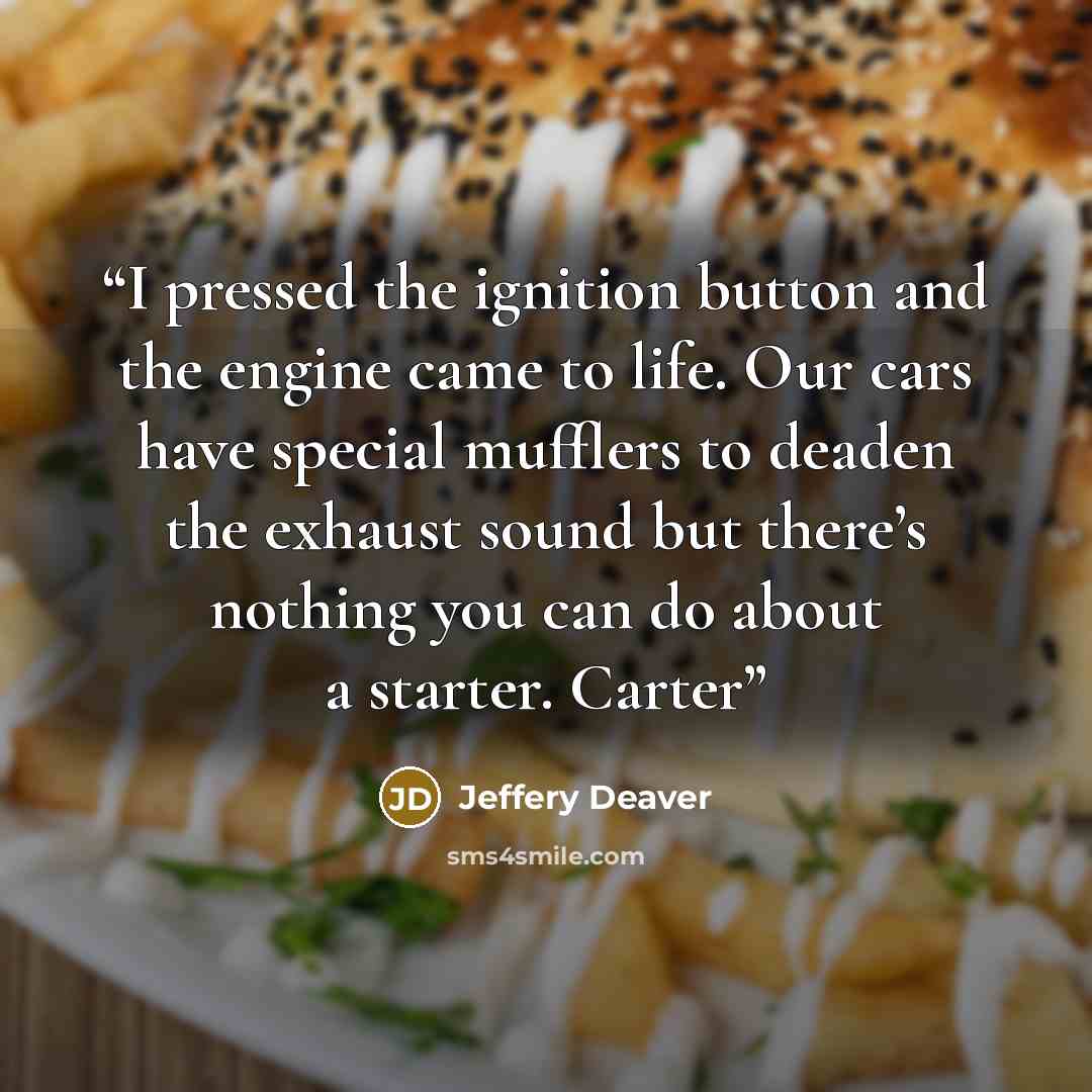 “I pressed the ignition button and the engine came to life. Our cars have special mufflers to deaden the exhaust sound but there’s nothing you can do about a starter. Carter” quote by Jeffery Deaver