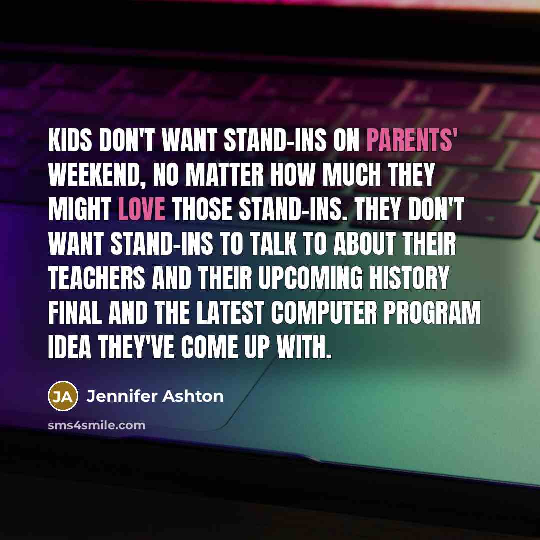 “Kids don't want stand-ins on parents' weekend, no matter how much they might love those stand-ins. They don't want stand-ins to talk to about their teachers and their upcoming history final and the latest computer program idea they've come up with.” quote by Jennifer Ashton