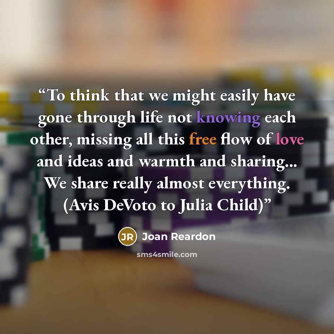 “To think that we might easily have gone through life not knowing each other, missing all this free flow of love and ideas and warmth and sharing... We share really almost everything. (Avis DeVoto to Julia Child)” quote by Joan Reardon