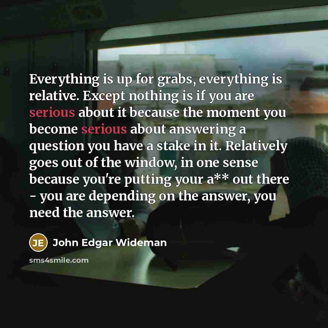 “Everything is up for grabs, everything is relative. Except nothing is if you are serious about it because the moment you become serious about answering a question you have a stake in it. Relatively goes out of the window, in one sense because you're putting your a** out there - you are depending…” quote by John Edgar Wideman
