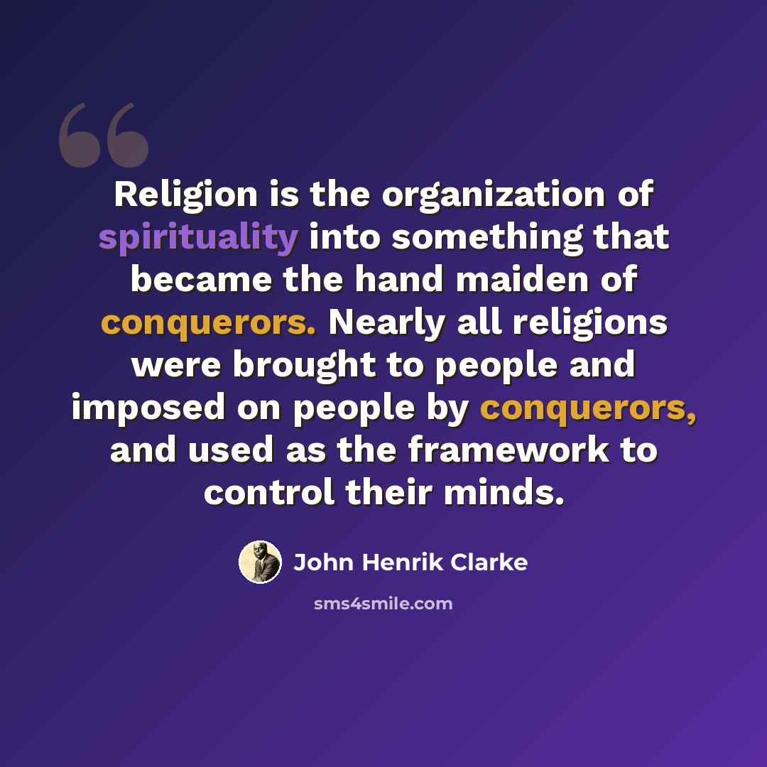 “Religion is the organization of spirituality into something that became the hand maiden of conquerors. Nearly all religions were brought to people and imposed on people by conquerors, and used as the framework to control their minds.” quote by John Henrik Clarke