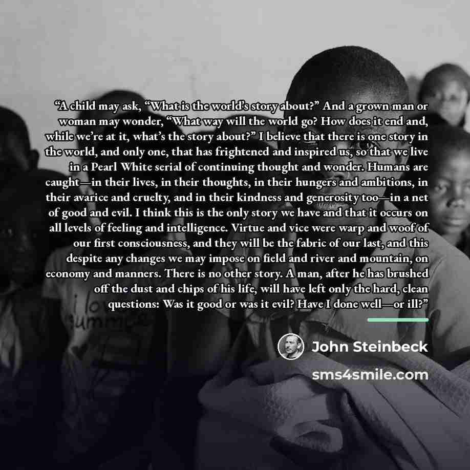 “A child may ask, “What is the world’s story about?” And a grown man or woman may wonder, “What way will the world go? How does it end and, while we’re at it, what’s the story about?” I believe that there is one story in the world, and only one, that has frightened and inspired us, so that we live…” quote by John Steinbeck