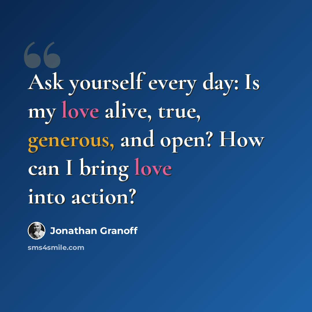 “Ask yourself every day: Is my love alive, true, generous, and open? How can I bring love into action?” quote by Jonathan Granoff