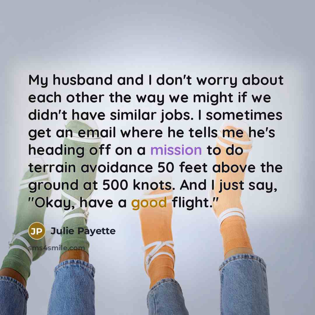 “My husband and I don't worry about each other the way we might if we didn't have similar jobs. I sometimes get an email where he tells me he's heading off on a mission to do terrain avoidance 50 feet above the ground at 500 knots. And I just say, "Okay, have a good flight."” quote by Julie Payette