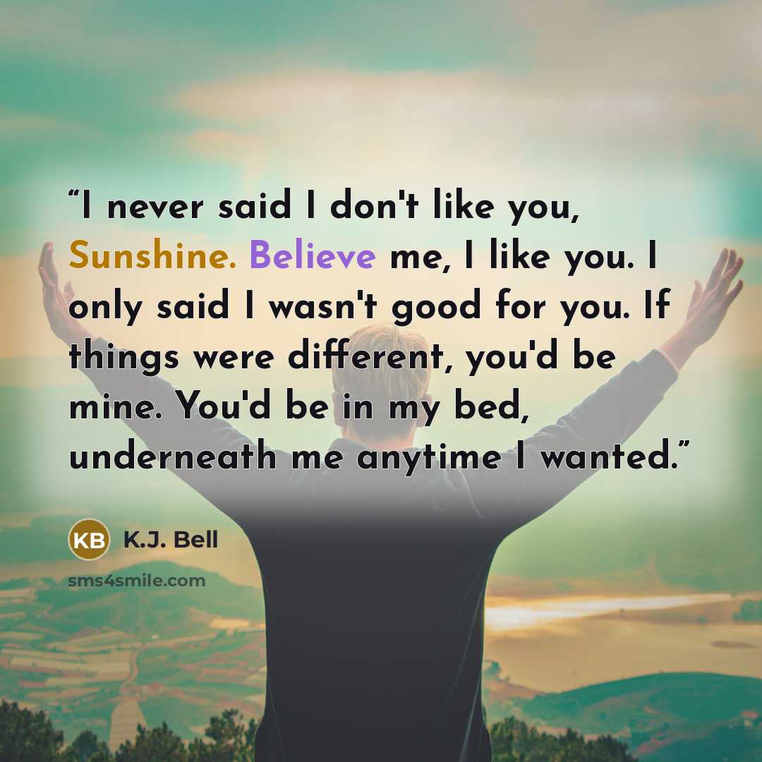 “I never said I don't like you, Sunshine. Believe me, I like you. I only said I wasn't good for you. If things were different, you'd be mine. You'd be in my bed, underneath me anytime I wanted.” quote by K.J. Bell