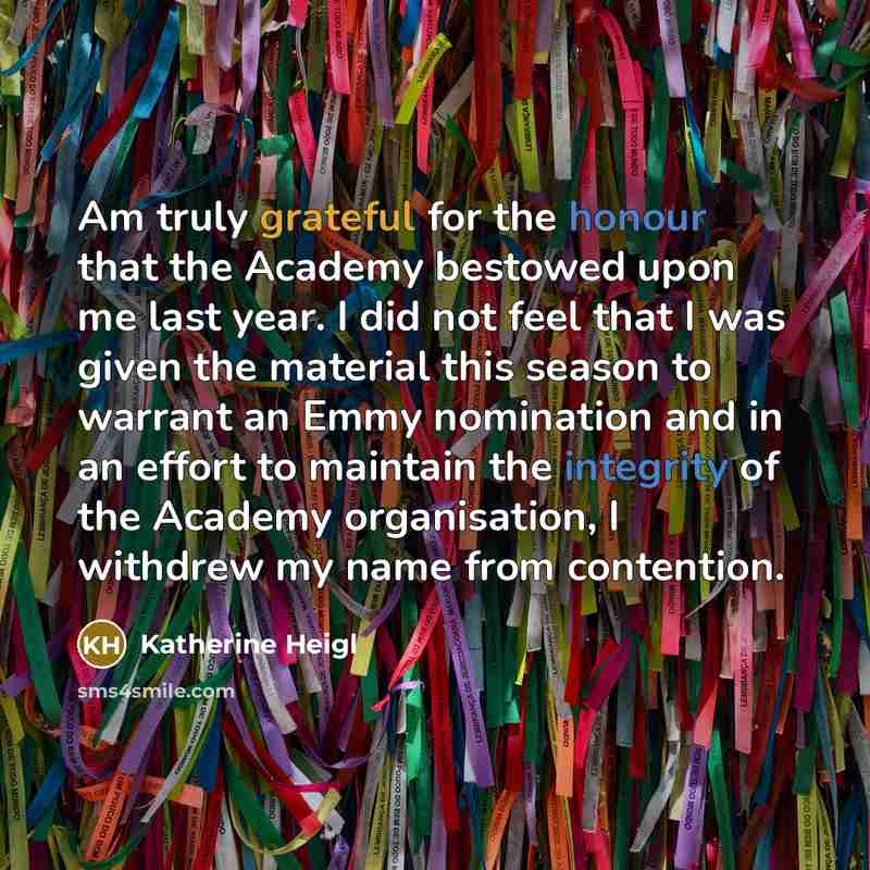 “Am truly grateful for the honour that the Academy bestowed upon me last year. I did not feel that I was given the material this season to warrant an Emmy nomination and in an effort to maintain the integrity of the Academy organisation, I withdrew my name from contention.” quote by Katherine Heigl