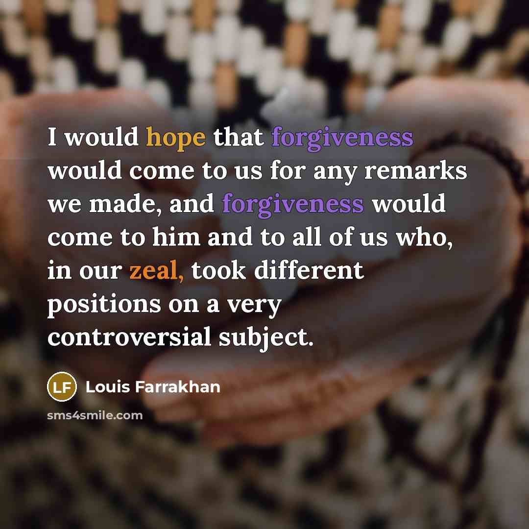 “I would hope that forgiveness would come to us for any remarks we made, and forgiveness would come to him and to all of us who, in our zeal, took different positions on a very controversial subject.” quote by Louis Farrakhan