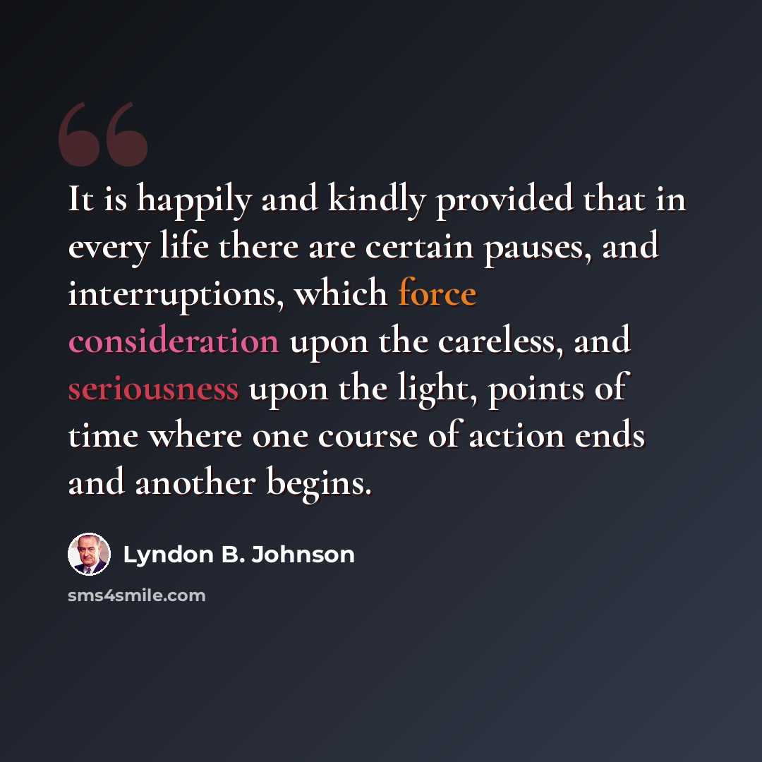 “It is happily and kindly provided that in every life there are certain pauses, and interruptions, which force consideration upon the careless, and seriousness upon the light, points of time where one course of action ends and another begins.” quote by Lyndon B. Johnson