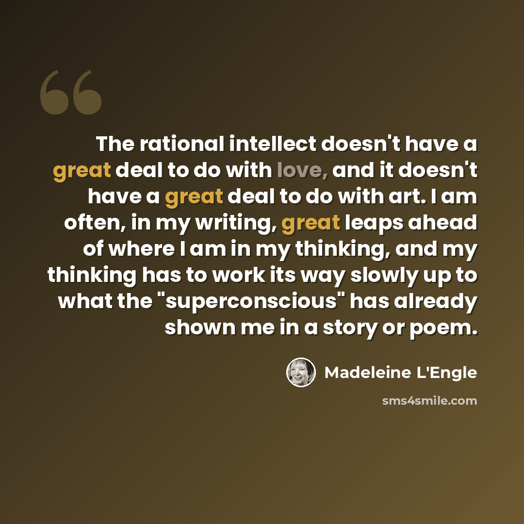 “The rational intellect doesn't have a great deal to do with love, and it doesn't have a great deal to do with art. I am often, in my writing, great leaps ahead of where I am in my thinking, and my thinking has to work its way slowly up to what the "superconscious" has already shown me in a story…” quote by Madeleine L'Engle