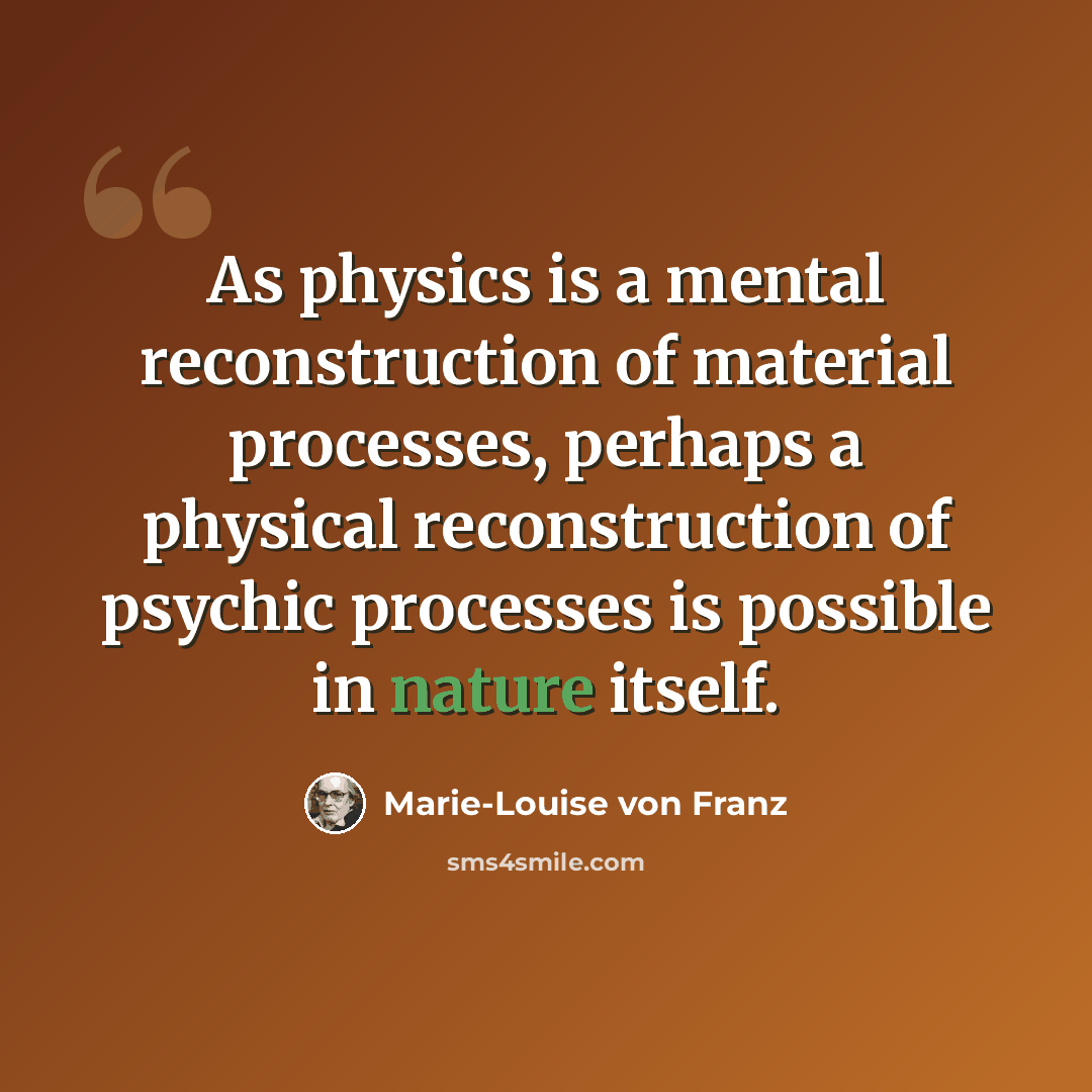 “As physics is a mental reconstruction of material processes, perhaps a physical reconstruction of psychic processes is possible in nature itself.” quote by Marie-Louise von Franz
