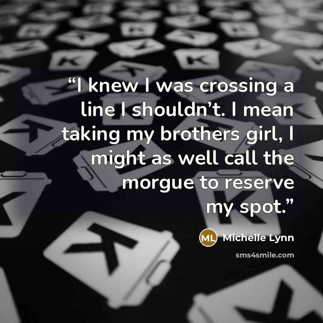 “I knew I was crossing a line I shouldn’t. I mean taking my brothers girl, I might as well call the morgue to reserve my spot.” quote by Michelle Lynn