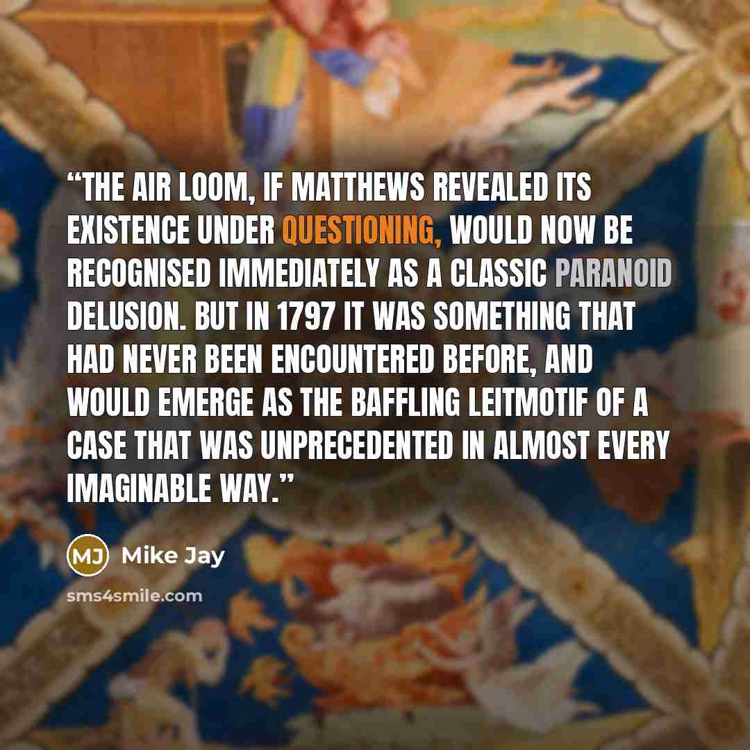“The Air Loom, if Matthews revealed its existence under questioning, would now be recognised immediately as a classic paranoid delusion. But in 1797 it was something that had never been encountered before, and would emerge as the baffling leitmotif of a case that was unprecedented in almost every…” quote by Mike Jay
