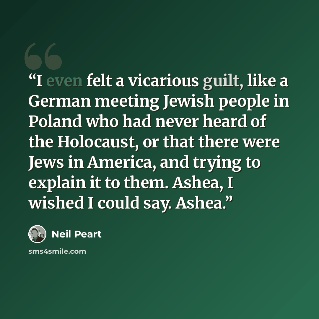 “I even felt a vicarious guilt, like a German meeting Jewish people in Poland who had never heard of the Holocaust, or that there were Jews in America, and trying to explain it to them. Ashea, I wished I could say. Ashea.” quote by Neil Peart