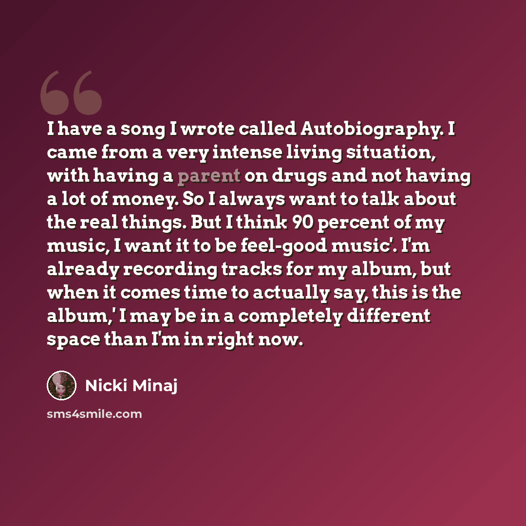 “I have a song I wrote called Autobiography. I came from a very intense living situation, with having a parent on drugs and not having a lot of money. So I always want to talk about the real things. But I think 90 percent of my music, I want it to be feel-good music'. I'm already recording tracks…” quote by Nicki Minaj