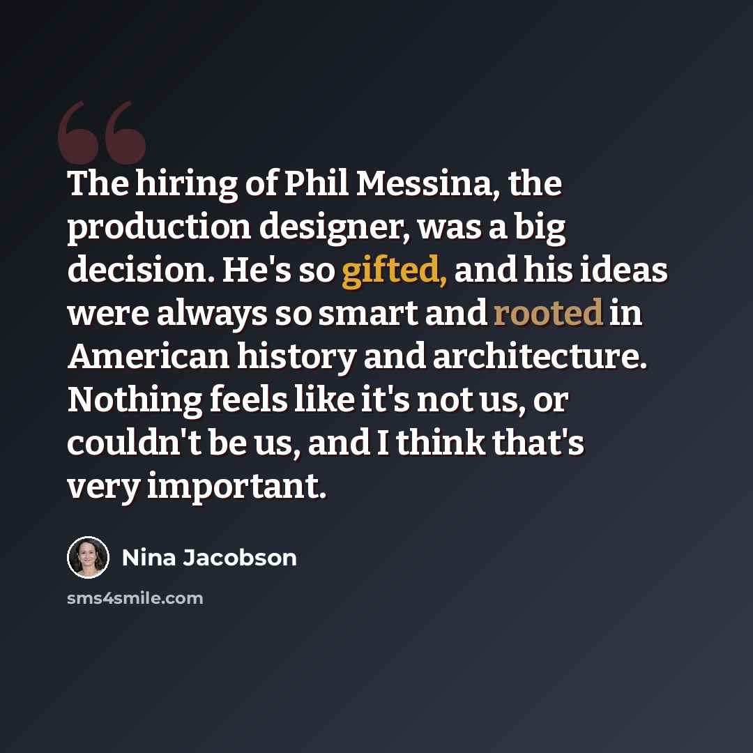 “The hiring of Phil Messina, the production designer, was a big decision. He's so gifted, and his ideas were always so smart and rooted in American history and architecture. Nothing feels like it's not us, or couldn't be us, and I think that's very important.” quote by Nina Jacobson