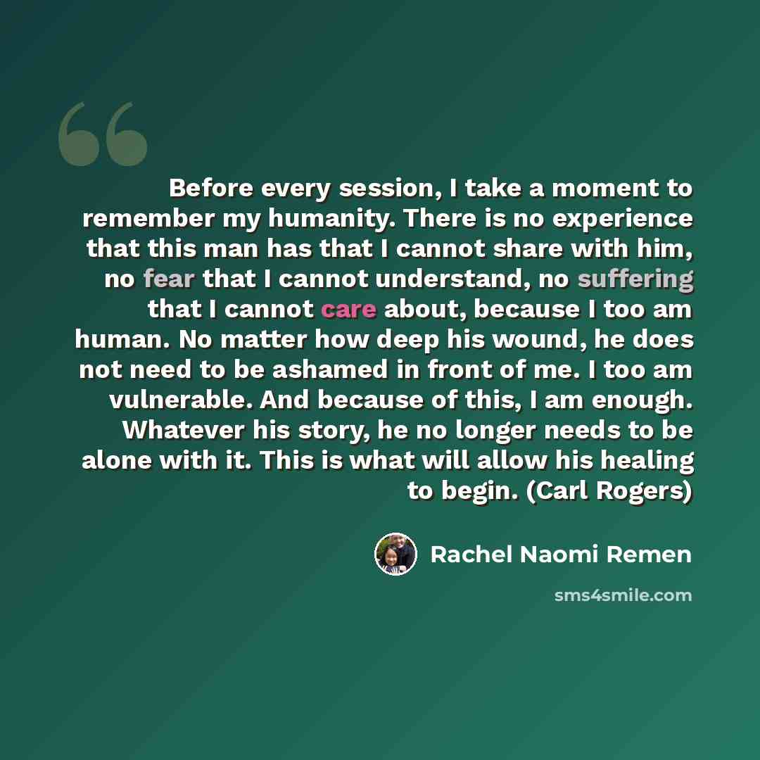 “Before every session, I take a moment to remember my humanity. There is no experience that this man has that I cannot share with him, no fear that I cannot understand, no suffering that I cannot care about, because I too am human. No matter how deep his wound, he does not need to be ashamed in…” quote by Rachel Naomi Remen