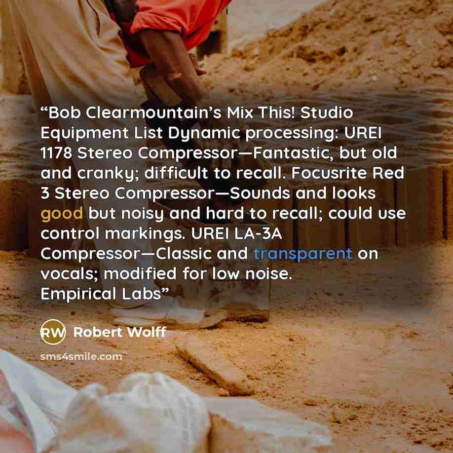 “Bob Clearmountain’s Mix This! Studio Equipment List Dynamic processing: UREI 1178 Stereo Compressor—Fantastic, but old and cranky; difficult to recall. Focusrite Red 3 Stereo Compressor—Sounds and looks good but noisy and hard to recall; could use control markings. UREI LA-3A Compressor—Classic…” quote by Robert Wolff