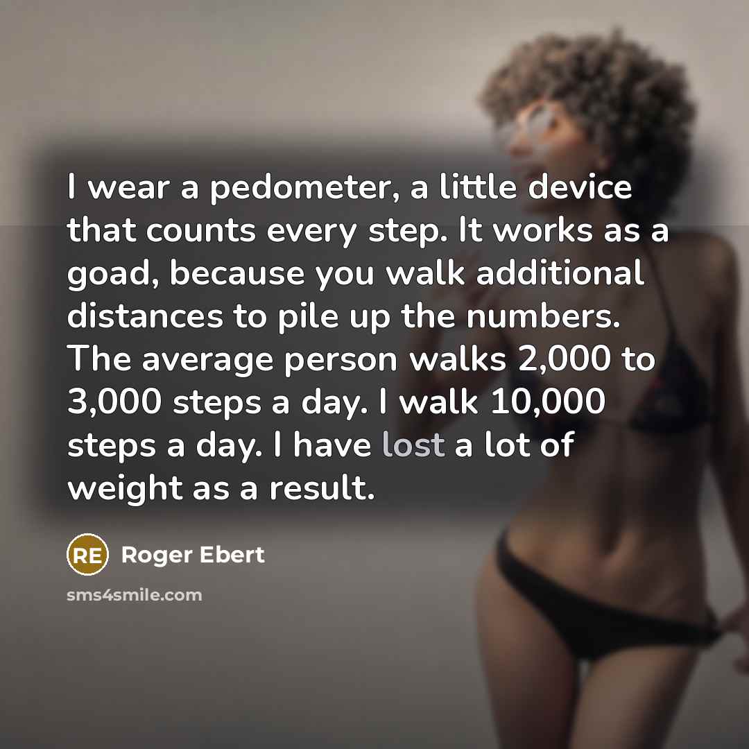 “I wear a pedometer, a little device that counts every step. It works as a goad, because you walk additional distances to pile up the numbers. The average person walks 2,000 to 3,000 steps a day. I walk 10,000 steps a day. I have lost a lot of weight as a result.” quote by Roger Ebert