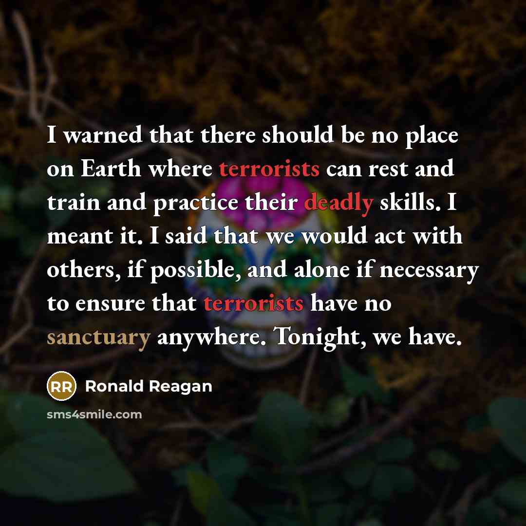 “I warned that there should be no place on Earth where terrorists can rest and train and practice their deadly skills. I meant it. I said that we would act with others, if possible, and alone if necessary to ensure that terrorists have no sanctuary anywhere. Tonight, we have.” quote by Ronald Reagan