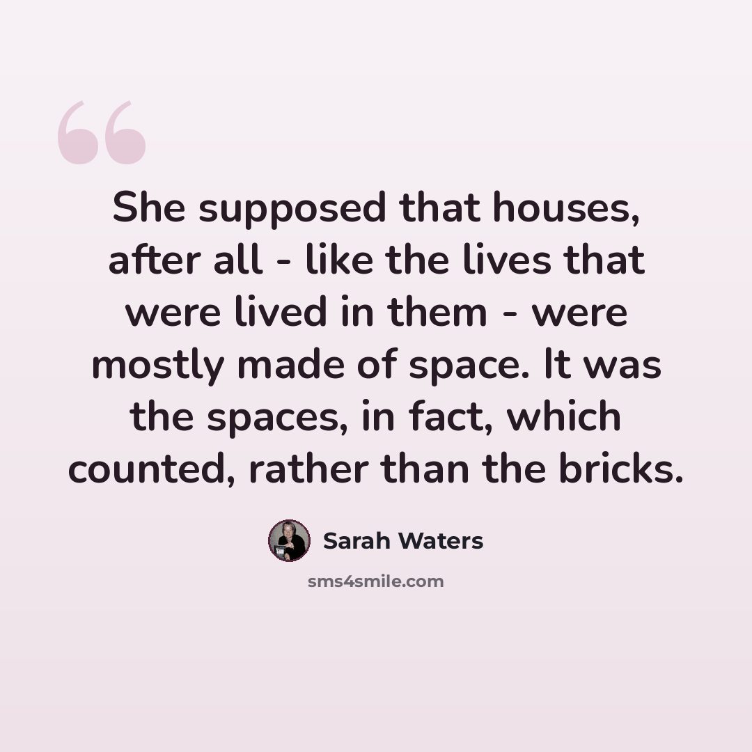 “She supposed that houses, after all - like the lives that were lived in them - were mostly made of space. It was the spaces, in fact, which counted, rather than the bricks.” quote by Sarah Waters