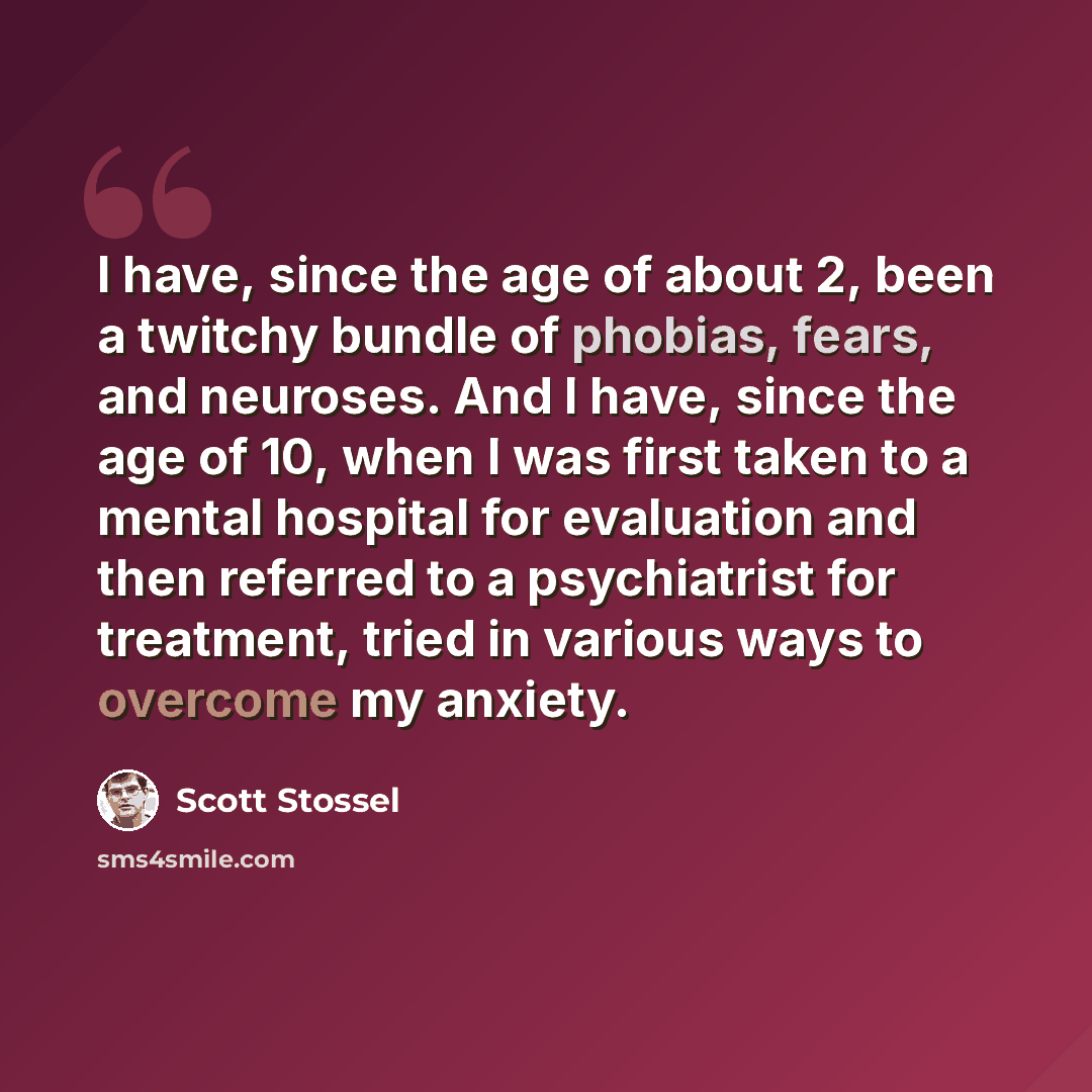 “I have, since the age of about 2, been a twitchy bundle of phobias, fears, and neuroses. And I have, since the age of 10, when I was first taken to a mental hospital for evaluation and then referred to a psychiatrist for treatment, tried in various ways to overcome my anxiety.” quote by Scott Stossel
