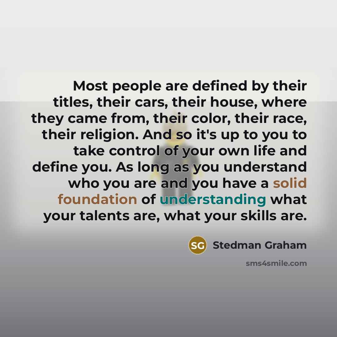 “Most people are defined by their titles, their cars, their house, where they came from, their color, their race, their religion. And so it's up to you to take control of your own life and define you. As long as you understand who you are and you have a solid foundation of understanding what your…” quote by Stedman Graham
