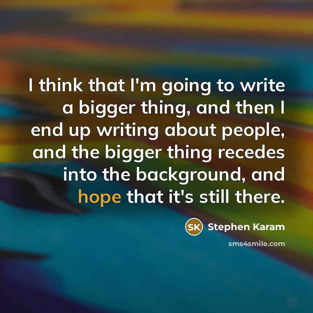 “I think that I'm going to write a bigger thing, and then I end up writing about people, and the bigger thing recedes into the background, and hope that it's still there.” quote by Stephen Karam