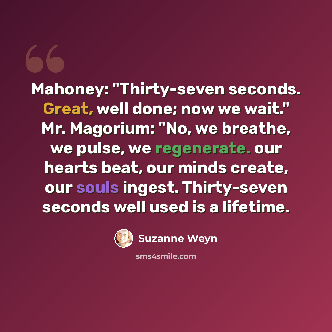 “Mahoney: "Thirty-seven seconds. Great, well done; now we wait." Mr. Magorium: "No, we breathe, we pulse, we regenerate. our hearts beat, our minds create, our souls ingest. Thirty-seven seconds well used is a lifetime.” quote by Suzanne Weyn