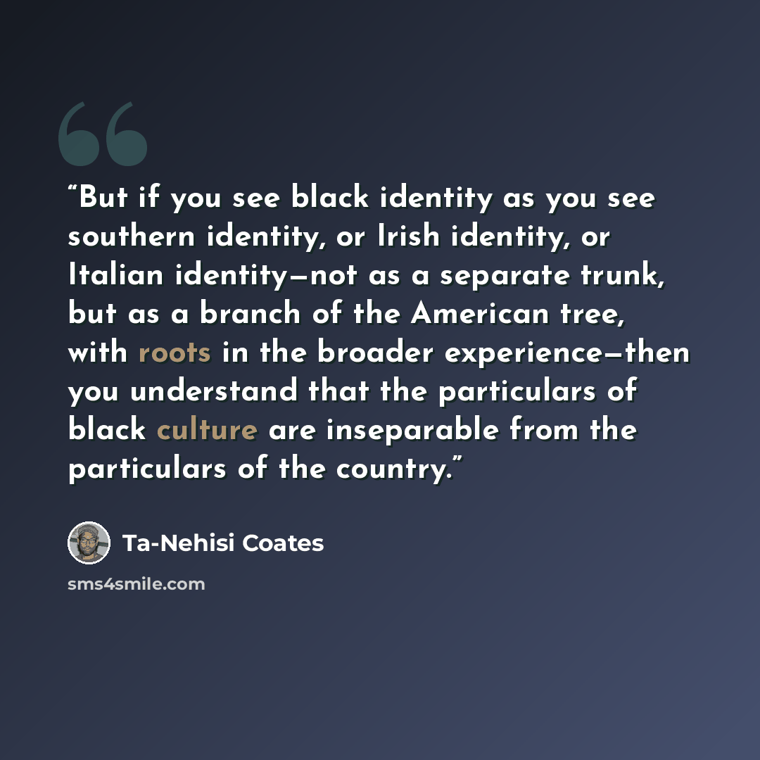 “But if you see black identity as you see southern identity, or Irish identity, or Italian identity—not as a separate trunk, but as a branch of the American tree, with roots in the broader experience—then you understand that the particulars of black culture are inseparable from the particulars of…” quote by Ta-Nehisi Coates