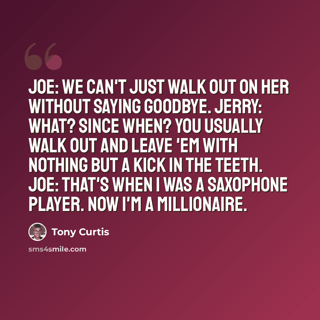 “Joe: We can't just walk out on her without saying goodbye. Jerry: What? Since when? You usually walk out and leave 'em with nothing but a kick in the teeth. Joe: That's when I was a saxophone player. Now I'm a millionaire.” quote by Tony Curtis
