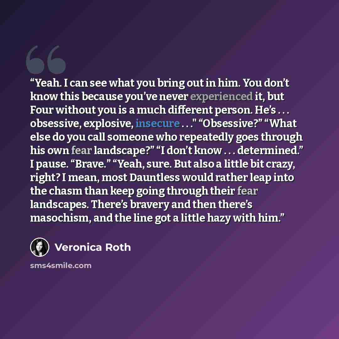 “Yeah. I can see what you bring out in him. You don’t know this because you’ve never experienced it, but Four without you is a much different person. He’s . . . obsessive, explosive, insecure . . ." “Obsessive?” “What else do you call someone who repeatedly goes through his own fear landscape?” “I…” quote by Veronica Roth