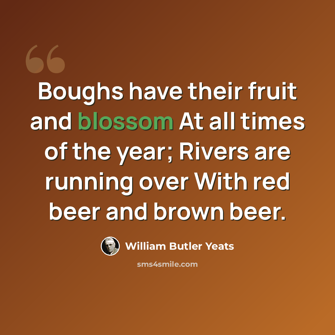 “Boughs have their fruit and blossom At all times of the year; Rivers are running over With red beer and brown beer.” quote by William Butler Yeats