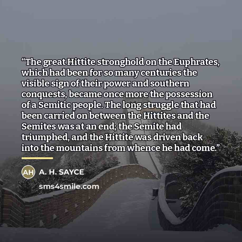 “The great Hittite stronghold on the Euphrates, which had been for so many centuries the visible sign of their power and southern conquests, became once more the possession of a Semitic people. The long struggle that had been carried on between the Hittites and the Semites was at an end; the Semite…” quote by A. H. SAYCE