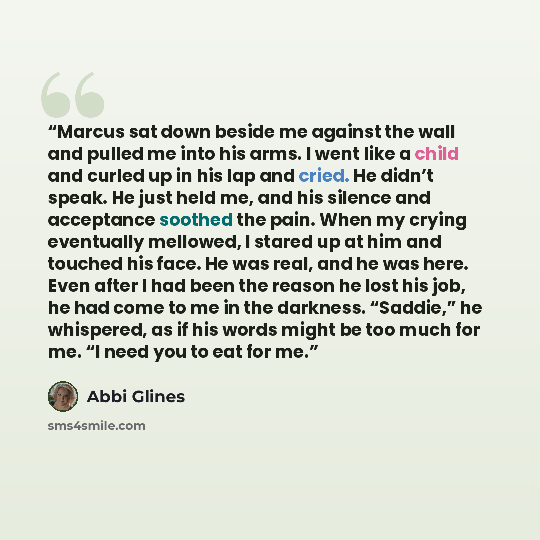 “Marcus sat down beside me against the wall and pulled me into his arms. I went like a child and curled up in his lap and cried. He didn’t speak. He just held me, and his silence and acceptance soothed the pain. When my crying eventually mellowed, I stared up at him and touched his face. He was…” quote by Abbi Glines