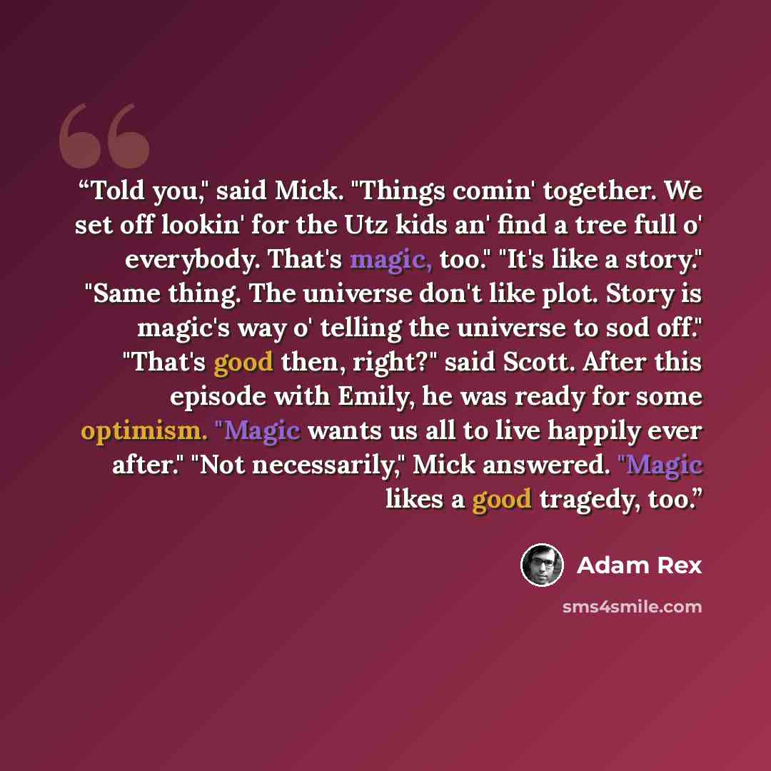 “Told you," said Mick. "Things comin' together. We set off lookin' for the Utz kids an' find a tree full o' everybody. That's magic, too." "It's like a story." "Same thing. The universe don't like plot. Story is magic's way o' telling the universe to sod off." "That's good then, right?" said Scott…” quote by Adam Rex