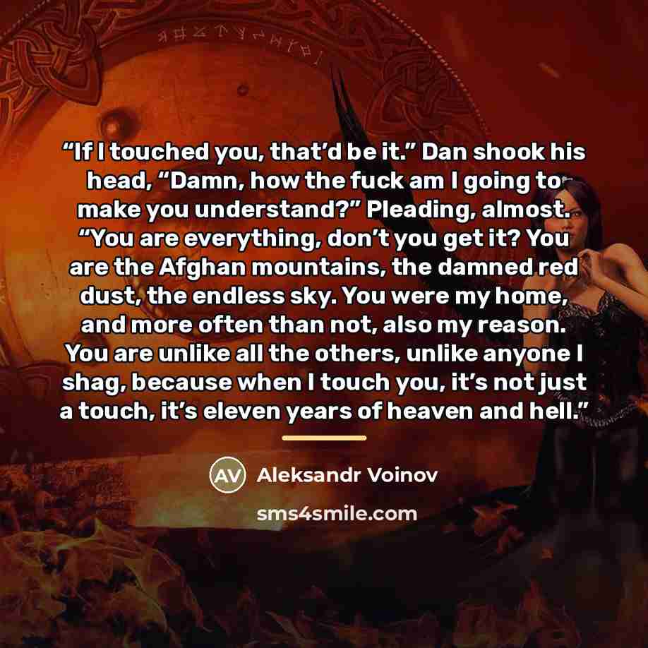 “If I touched you, that’d be it.” Dan shook his head, “Damn, how the fuck am I going to make you understand?” Pleading, almost. “You are everything, don’t you get it? You are the Afghan mountains, the damned red dust, the endless sky. You were my home, and more often than not, also my reason. You…” quote by Aleksandr Voinov
