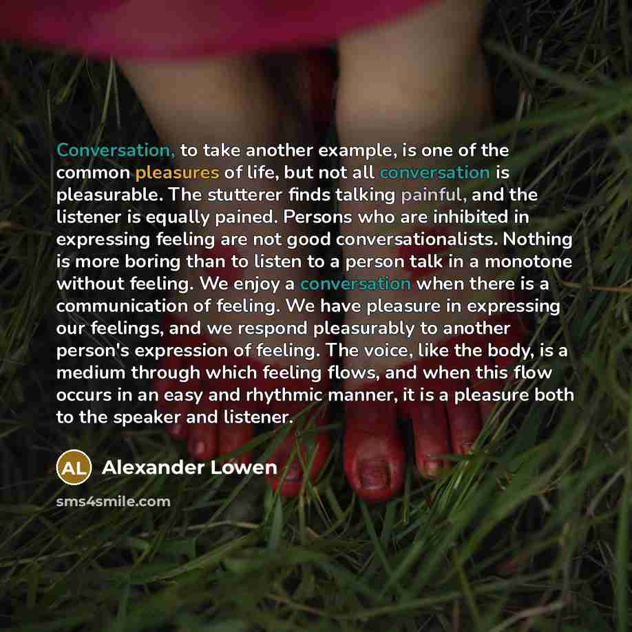 “Conversation, to take another example, is one of the common pleasures of life, but not all conversation is pleasurable. The stutterer finds talking painful, and the listener is equally pained. Persons who are inhibited in expressing feeling are not good conversationalists. Nothing is more boring…” quote by Alexander Lowen