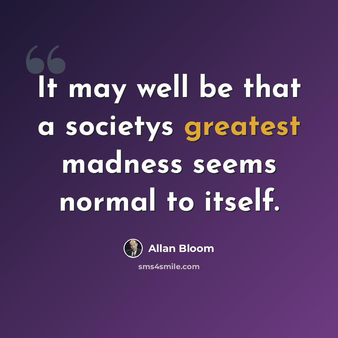 “It may well be that a societys greatest madness seems normal to itself.” quote by Allan Bloom