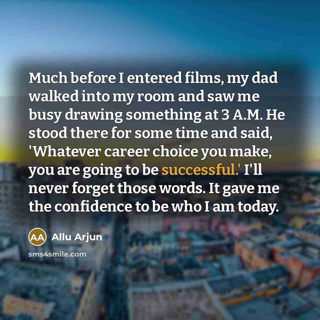 “Much before I entered films, my dad walked into my room and saw me busy drawing something at 3 A.M. He stood there for some time and said, 'Whatever career choice you make, you are going to be successful.' I'll never forget those words. It gave me the confidence to be who I am today.” quote by Allu Arjun